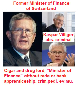 Mr.
                        Kaspar Villiger, "Minister of Finance"
                        of Switzerland without trade or banking diploma
                        1996-2003, he accepted any money laundering in
                        UBS AG, he was president of the management board
                        of UBS AG without trade or banking diploma, he
                        is a drug dealer with his cigar company
                        "Villiger&Sons" importing cigars
                        from Cuba with white powder, criminal pedophile
                        ("Basel Animal Circle")