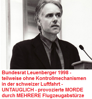 Bundesrat
                        Leuenberger 1998 [16] - er liess die schweizer
                        Zivilluftfahrt teilweise ohne
                        Kontrollmechanismen, war dadurch UNTAUGLICH, ist
                        ein Totalversager - und provozierte Morde durch
                        mehrere Flugzeugabst�rze am laufenden Band...
                        (ist ein Mafioso)