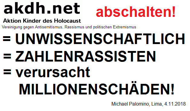 Die
                                kriminell-zionistische
                                Mossad-Vereinigung akdh mit Samuel
                                Althof und Iso Amb�hl ist
                                unwissenschaftlich, es sind
                                ZAHLENRASSISTEN, die die neuen Daten bei
                                der Judenverfolgung nicht akzeptieren
                                wollen, und so verursachen sie
                                MILLIONENSCH�DEN, indem sie Karrieren
                                zerst�ren und einen falschen
                                "Glauben" verbreiten - akdh
                                sollte abgeschaltet werden!