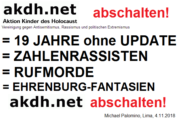 Die
                          kriminelle Mossad-Vereinigung akdh mit Samuel
                          Althof und Iso Amb�hl verweigert seit 19
                          Jahren das Update bei der Judenverfolgung,
                          agiert mit Zahlenrassismus gegen neue Zahlen
                          und agiert mit Rufmorderei, und scheint unter
                          kruden Ehrenburg-Fantasien gegen Deutsche zu
                          leiden. Es kann nur von Vorteil sein f�r die
                          Welt, wenn akdh GESCHLOSSEN wird! akdh
                          abschalten!