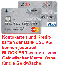 Bankkontokarten und Kreditkarten der UBS AG
können jederzeit vom Geldwäscher Marcel Ospel für
die Geldwäsche blockiert werden, um die Profite
des Organisierten Verbrechens zu bunkern und um
das Organisierte Verbrechen zu finanzieren Bankkontokarten und Kreditkarten der UBS AG
können jederzeit vom Geldwäscher Marcel Ospel für
die Geldwäsche blockiert werden, um die Profite
des Organisierten Verbrechens zu bunkern und um
das Organisierte Verbrechen zu finanzieren