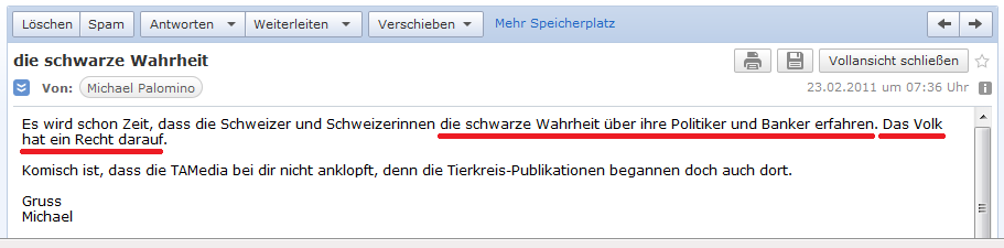 E-Mail an H. vom 23. Februar
                  2011: Schweizer und Schweizerinnen haben "ein
                  Recht darauf", "die schwarze Wahrheit �ber
                  ihre Politiker und Banker zu erfahren."