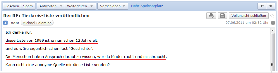E-Mail an H. vom 6. Juni 2011 mit der
                        zweiten Frage nach der Mitgliederliste des
                        "Basler Tierkreis", denn die Liste sei
                        nun schon 12 Jahre alt, und die �ffentlichkeit
                        hat ein Recht zu wissen, wer da Kinder foltert
                        und Kindermord begeht - es besteht
                        Informationsfreiheit