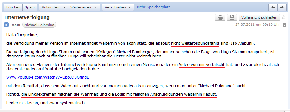 E-Mail an H. vom 27. Juli 2011:
              Linksextremisten machen mit falschen Anschuldigungen die
              Wahrheit kaputt - das sind der Extremist und Nicht-Wisser
              Helmut Hubacher und sein Geheimdienst P27, antifa und
              akdh