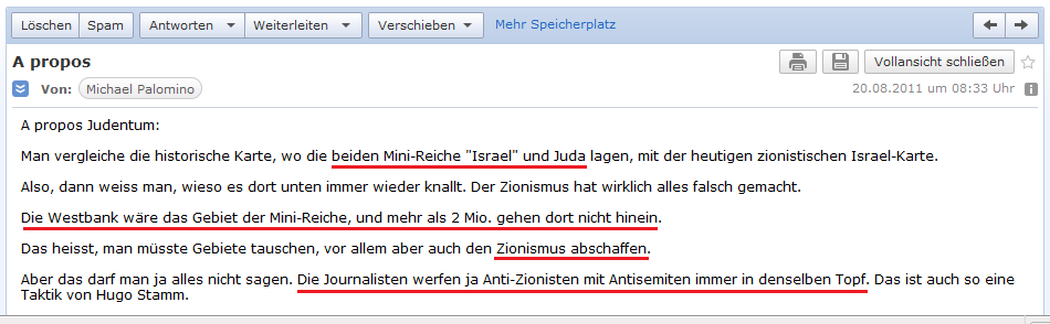 E-Mail an H. vom 20. August
                  2011: Man beachte die j�dischen Mini-Reiche Juda und
                  Israel, wo eigentlich und 2 Millionen Menschen leben
                  k�nnen, und den falschen Zionismus, der fremde Gebiete
                  an der gesamten K�ste besetzt, die historisch gesehen
                  NIE j�disch waren - und Journalisten wie Hugo Stamm
                  werfen immer Antisemiten und Anti-Zionisten in einen
                  Topf - eben leider 0 IQ