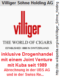 Das
                          Logo der Zigarrenfabrik
                          "Villiger&S�hne", Werbung f�r
                          die Zigarrenwelt ("World Of
                          Cigars"), mit Drogenhandel inklusive,
                          Abrechnung in der UBS AG und in der Swiss Re.
                          Wird nun jedem klar, wieso die Schweiz seit
                          den 1990er Jahren mit Drogen �berschwemmt
                          wird?