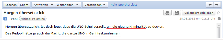 E-Mail an H. vom 28. Mai 2012:
                Die UNO deckt die eigene Kriminalit�t, indem sie nur
                "Scheissdreck" erz�hlt - das Fedpol h�tte die
                Macht, die ganze UNO in Genf festzunehmen