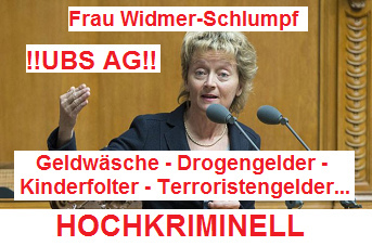 Die
                          hochkriminelle Bundesr�tin und schweizer
                          Finanzministerin Frau Widmer-Schlumpf
                          toleriert in der UBS AG jegliche Kriminalit�t:
                          Geldw�sche - Drogengelder- Kinderfolter bis
                          hin zum Kindermord - Terroristengelder etc.