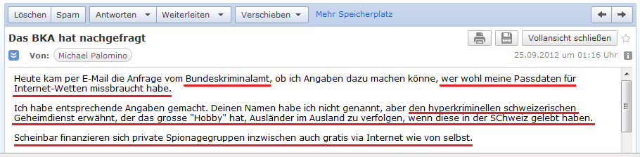 E-Mail an H. vom 24.9.2012: Das
              Bundeskriminalamt fragte an, wer wohl meine Passdaten f�r
              Internetwetten missbraucht - die typische Handschrift des
              kriminellen, schweizer Geheimdienst P27 von den
              kriminellen Helmut Hubacher und Kaspar Villiger