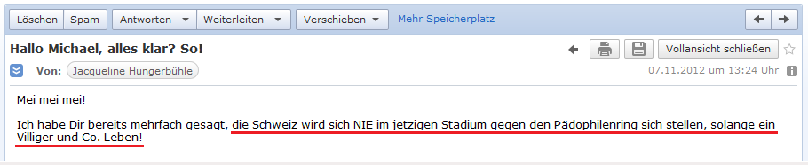 E-Mail von H. vom 7.11.2012: Die
              feige, schweizer Justiz wird den kriminellen
              P�dophilenclub "Basler Tierkreis" nie angreifen,
              so lange Villiger + Co. noch leben