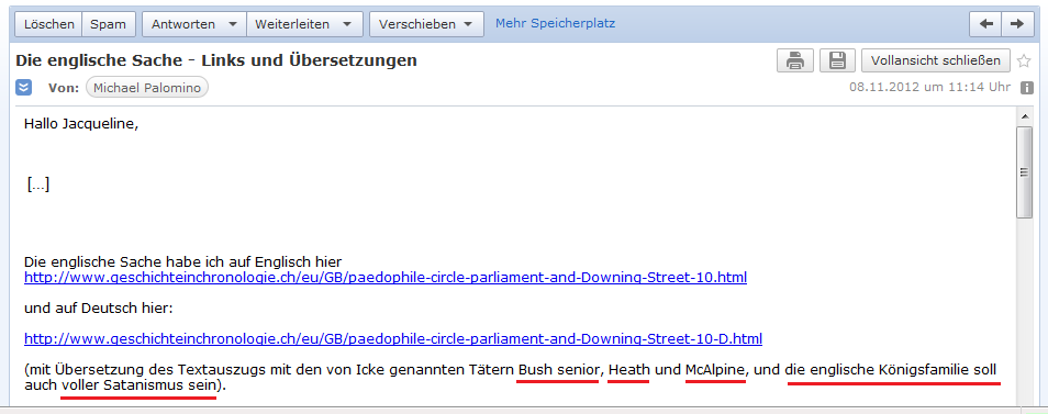 E-Mail an H. vom 8. November
                2012 mit der Angabe von der Webseite von David Icke:
                Kriminell-p�dophile T�ter in England sind Heath und
                McAlpine, und in den "USA" ist einer der Bush
                senior, und die englische K�nigsfamilie soll mit
                Satanismus behaftet sein