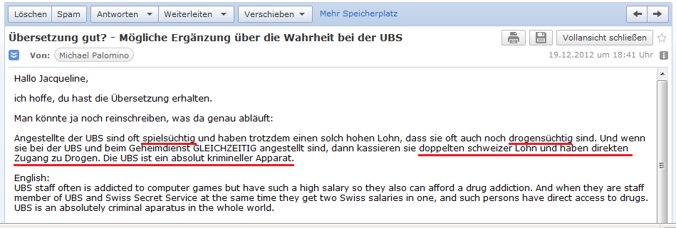E-Mail an H. vom 19.12.2012
                mit dem Erg�nzungsvorschlag, dass schweizer
                Bankangestellte oft spiels�chtig und sogar drogens�chtig
                sind, und wenn sie in der UBS AG und gleichzeitig im
                Geheimdienst arbeiten, haben sie direkten Zugang zu
                Drogen und dazu noch doppelten Lohn...