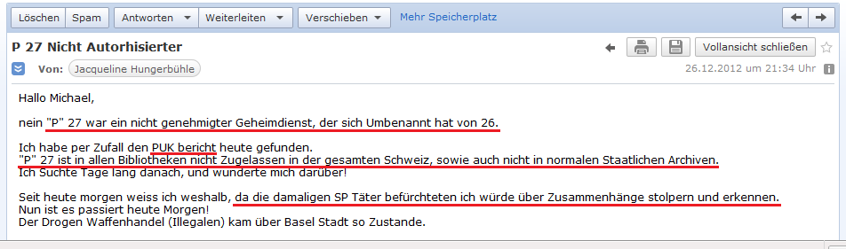 E-Mail von H. vom 26.12.2012: H.
              liegt der PUK-Bericht �ber den Geheimdienst P26 / P27 vor
              - der Begriff "P27" ist in der Schweiz gesperrt,
              weil die schweizer SP-Kriminellen Angst haben, dass jemand
              die Zusammenh�nge erkennt