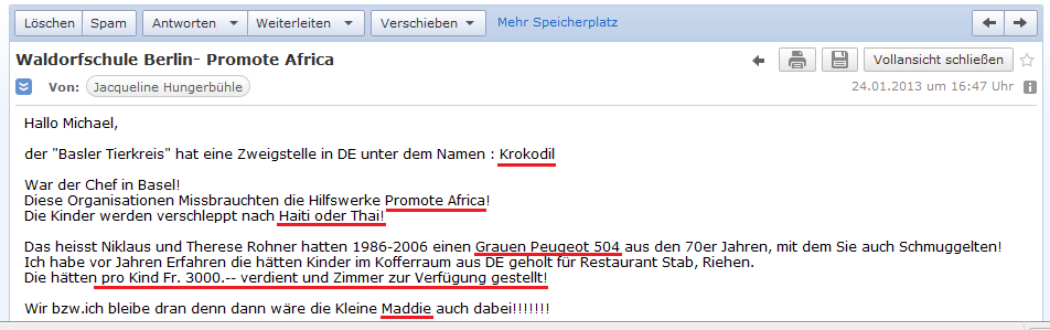 E-Mail von H. vom 24.1.2013:
                  Der "Basler Tierkreis" heisst in Deutschland
                  "Krokodil" und missbraucht in Afrika das
                  Hilfswerk "Promote Afrika" und entf�hrt von
                  dort Kinder nach Haiti und Thailand - Rohners
                  schmuggelten Kinder in einem silbrigen Peugeot 504 und
                  verlangten 3000 Franken pro Kindsmissbrauch und
                  stellten daf�r auch Zimmer zur Verf�gung - Maddie war
                  eventuell auch dabei - und Waldorfschulen waren
                  angeblich Anlaufstellen f�r p�dophile Organisationen