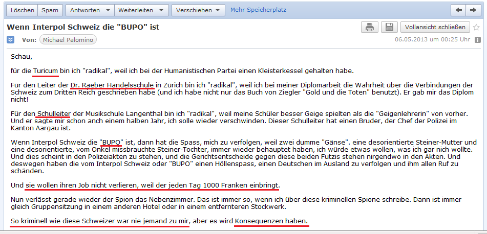 E-Mail an H. vom 5.5.2013:
                Kriminelle Schweizer, die intelligente Leute verfolgen:
                Turicum, Raeber-Schule, Schulleiter, Bundespolizei - und
                alle wollen sie ihre Spionagejobs behalten!!!