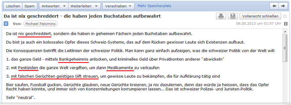 E-Mail an H. vom 5.5.2013:
                  Die Schweiz zerst�rt die ganze Welt mit dem
                  Bankgeheimnis, mit Giftpillen und Pestiziden der
                  Pharma, und mit falschen Ger�chten (geistiges Gift)