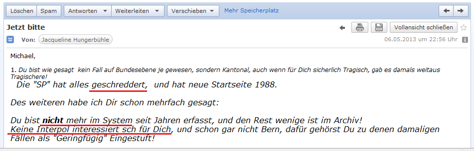 E-Mail von H. vom 6.5.2013:
                Behauptung, alle Akten seien geschreddert und kein
                Interpol w�rde sich f�r mich interessieren - die
                kriminellen, schweizer Spione in Thailand im Hotel
                sprechen aber eine andere Sprache!