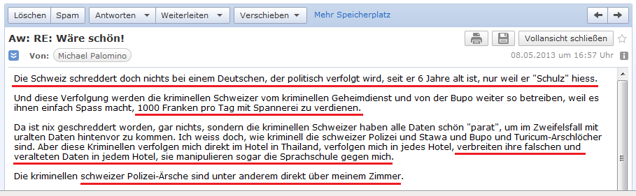 E-Mail an H. vom 8.5.2013: Die
                Schweiz schreddert nichts, wenn es gegen Deutsche geht -
                die schweizer Spione kassieren bis zu 1000 Franken pro
                Tag - sie verbreiten systematisch falsche Ger�chte in
                Hotels und sogar in meiner Sprachschule - die schweizer
                Polizei-Arschl�cher sind direkt �ber meinem Hotelzimmer