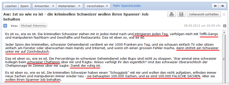 E-Mail an H. vom 8.5.2013: Die
                kriminellen, schweizer Spione machen Intrigen ohne Ende,
                der schweizer Chef-Spion behauptet sogar, sie verfolgen
                mich, "damit der ruhig ist"