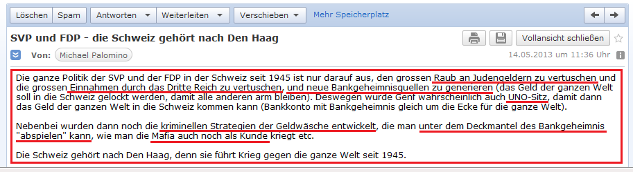 E-Mail an H. vom 14.5.2013: Die Schweiz
                        f�hrt mit dem Bankgeheimnis einen Krieg gegen
                        die ganze Welt mit dem Raub von Judengeldern,
                        dem systematischen Lagern von Staatsgeldern bei
                        der UNO in Genf, und mit kriminellen Taktiken,
                        um auch noch die Mafia als Kunde zu gewinnen