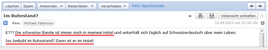 E-Mail an H. vom 9.6.2013: Die
                schweizer Bande ist immer noch in meinem Hotel,
                eventuell sogar Amb�hl selber!