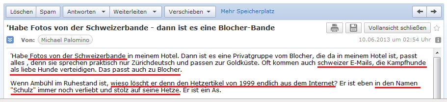 E-Mail an H. vom 9.6.2013: Ich
                habe Fotos der schweizer Spione - es kommen immer wieder
                schweizer E-Mails, die Kampfhunde als "liebe
                Hunde" verteidigen, das passt zu Blocher - der
                Hetzer Amb�hl "im Ruhestand" sollte den
                Hetzartikel aus dem Internet entfernen