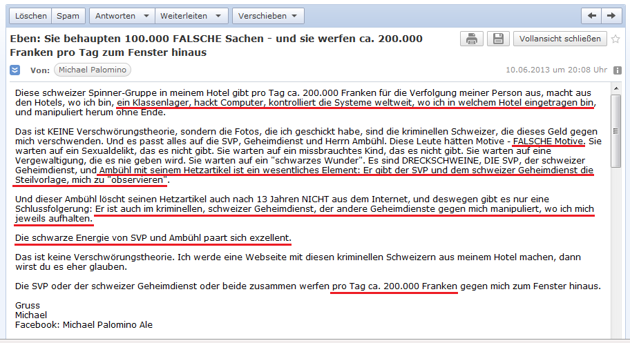 E-Mail an H. vom 10.6.2013:
                  Der kriminelle, schweizer Geheimdienst organisiert in
                  meinen Hotels regelrechte Klassenlager und wartet auf
                  ein Delikt, das es niemals gibt - der Hetzartikel von
                  Iso Amb�hl ist die "Steilvorlage" f�r die
                  Verfolgung durch den SVP-Geheimdienst - es passt alles
                  zusammen