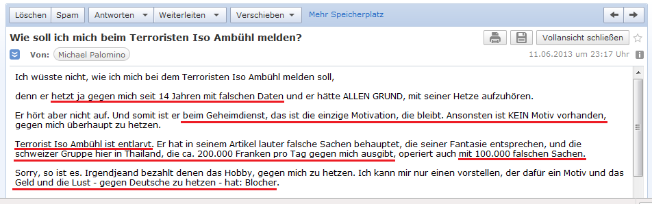 E-Mail an H. vom 11.6.2013:
              Amb�hl ist ein Terrorist, und die kriminellen Schweinzer
              geben ca. 200.000 Franken aus pro Tag und behaupten
              100.000 falsche Sachen