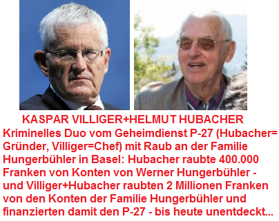 Das
                        kriminelle Duo Kaspar Villiger und Helmut
                        Hubacher vom Geheimdienst P-27: Hubacher raubte
                        400.000 Franken von Konten von Werner
                        Hungerb�hler, und Kaspar Villiger und Helmut
                        Hubacher raubten f�r ihren Geheimdienst P-27
                        offensichtlich 2 Millionen Franken, um den P-27
                        zu finanzieren