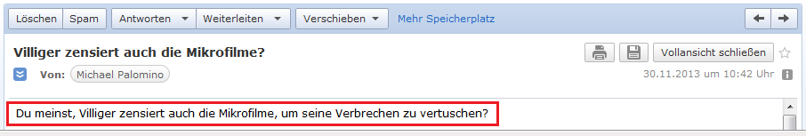 E-Mail an H. vom 30.11.2013
                mit der Frage, ob Villiger wirklich auch Mikrofilme
                zensiert, um seine Verbrechen zu vertuschenE-Mail an H.
                vom 30.11.2013 mit der Frage, ob Villiger wirlich auch
                Mikrofilme zensiert, um seine Verbrechen zu vertuschen