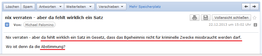 E-Mail an H. vom 22.12.2013:
                  Es fehlt der Satz im schweizer Gesetz, dass das
                  Bankgeheimnis nicht f�r kriminelle Zwecke missbraucht
                  werden darf - wo ist die Abstimmung?