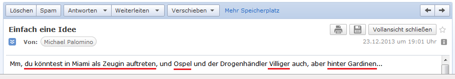 E-Mail an H. vom 23.12.2013:
                Der �bersetzer schl�gt vor, H. k�nnte in Miami direkt
                als Zeuge auftreten und so Ospel und den Drogenbaron
                Villiger gleichzeitig hinter die wohlverdienten Gardinen
                bringen