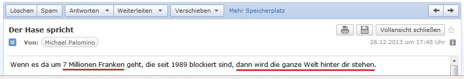 E-Mail an H. vom 26.12.2013:
                Wenn es um 7 Millionen Franken geht, wird die ganze Welt
                hinter H. stehen