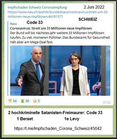 2.Juni 2022: Verdacht Satanisten: die beiden
              Kriminellen Berset und Levy bestellten 33 Millionen neue
              "Coronaimpfungen", der Code 33 ist erf�llt