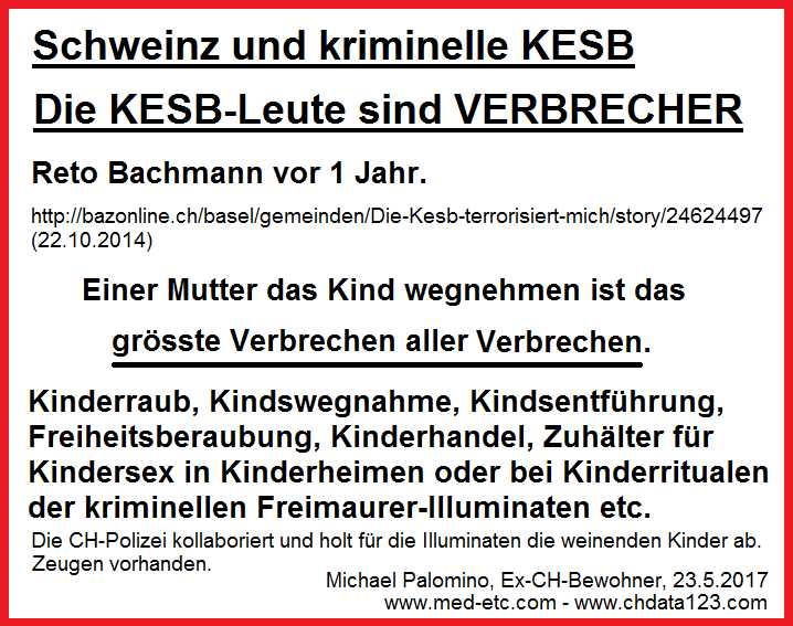 Die KESB-Leute sind
                  Verbrecher mit ihren Kindswegnahmen, Kinderraub,
                  Kindsentf�hrung, Freiheitsberaubung, Kinderhandel,
                  Zuh�lter f�r Kindersex in Kinderheimen oder bei
                  Kinderritualen der kriminellen Freimaurer-Illuminaten
                  etc. - die KESB-Leute sind VERBRECHER und sie wissen
                  GENAU , was sie tun!!!