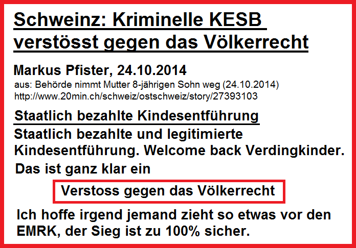 Die kriminelle KESB verletzt
                  das V�lkerrecht. Man kann nur hoffen, dass jemand so
                  etwas vor den Europ�ischen Menschenrechtsgerichtshof
                  (EMRK) zieht