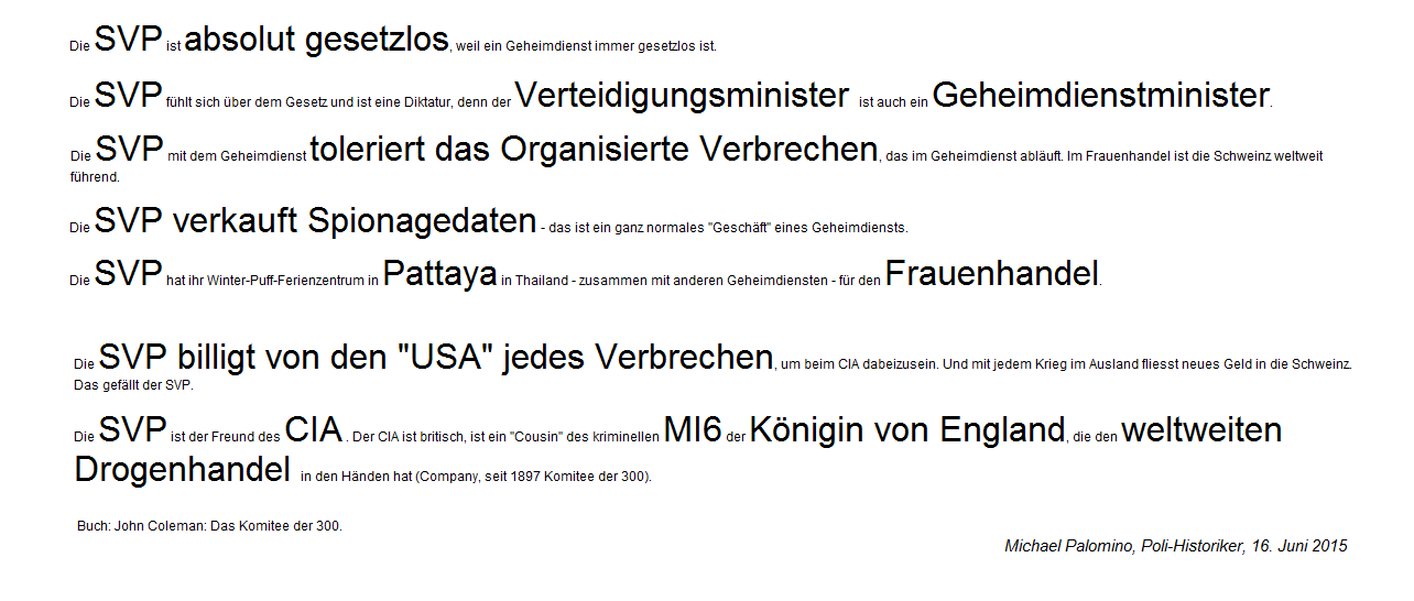 Leitsätze über die SVP 11:
Die SVP toleriert jedes Organisierte
Verbrechen, verkauft Spionagedaten und deckt
den Frauenhandel mit Zentrum Pattaya in
Thailand. Die SVP arbeitet direkt mit dem
CIA und dem MI6 mit der Königin von England
zusammen. Leitsätze über die SVP 11: Die SVP
toleriert jedes Organisierte Verbrechen,
verkauft Spionagedaten und deckt den
Frauenhandel mit Zentrum Pattaya in
Thailand. Die SVP arbeitet direkt mit dem
CIA und dem MI6 mit der Königin von England
zusammen.