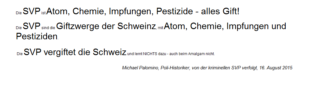 Leitsätze 15 über die kriminelle
SVP, die Gift-Partei, die SVP sind die
Giftzwerge der Schweinz mit Atom,
Chemie, Impfungen und Pestiziden. Leitsätze 15 über die kriminelle
SVP, die Gift-Partei, die SVP sind die
Giftzwerge der Schweinz mit Atom,
Chemie, Impfungen und Pestiziden.
